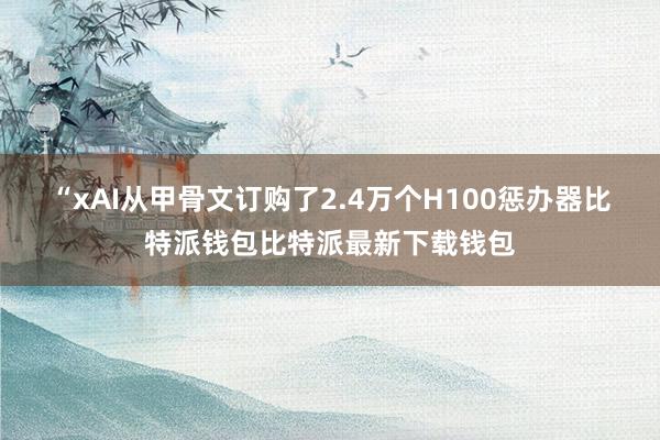 “xAI从甲骨文订购了2.4万个H100惩办器比特派钱包比特派最新下载钱包