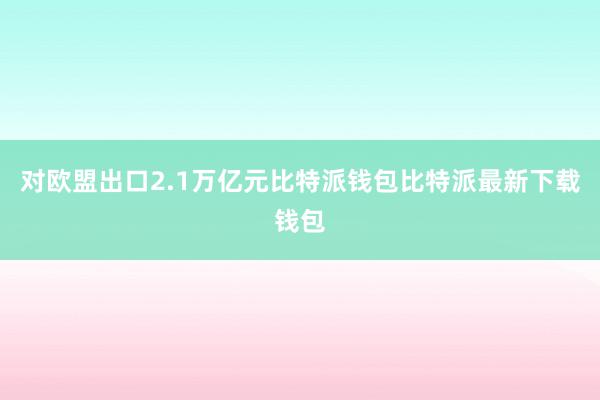 对欧盟出口2.1万亿元比特派钱包比特派最新下载钱包