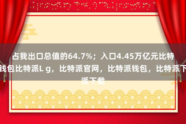 占我出口总值的64.7%；入口4.45万亿元比特派钱包比特派L g，比特派官网，比特派钱包，比特派下载