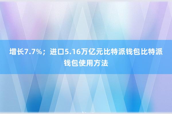 增长7.7%；进口5.16万亿元比特派钱包比特派钱包使用方法