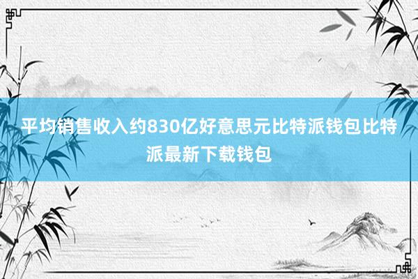 平均销售收入约830亿好意思元比特派钱包比特派最新下载钱包