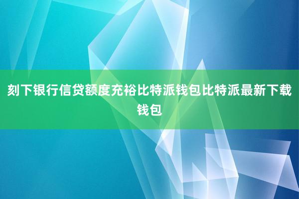 刻下银行信贷额度充裕比特派钱包比特派最新下载钱包