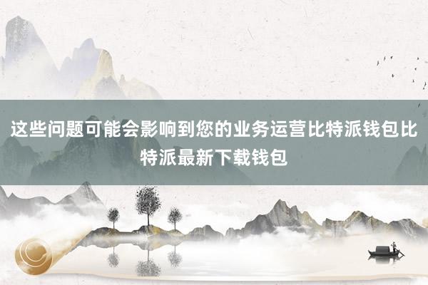 这些问题可能会影响到您的业务运营比特派钱包比特派最新下载钱包