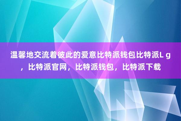 温馨地交流着彼此的爱意比特派钱包比特派L g，比特派官网，比特派钱包，比特派下载