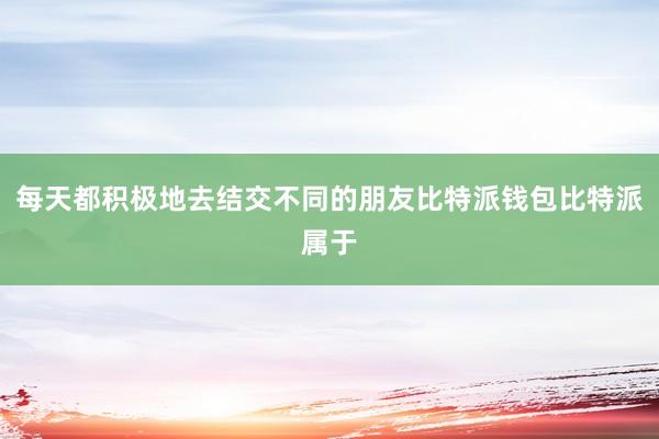 每天都积极地去结交不同的朋友比特派钱包比特派属于