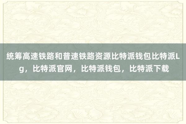 统筹高速铁路和普速铁路资源比特派钱包比特派L g，比特派官网，比特派钱包，比特派下载