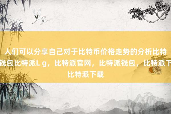 人们可以分享自己对于比特币价格走势的分析比特派钱包比特派L g，比特派官网，比特派钱包，比特派下载