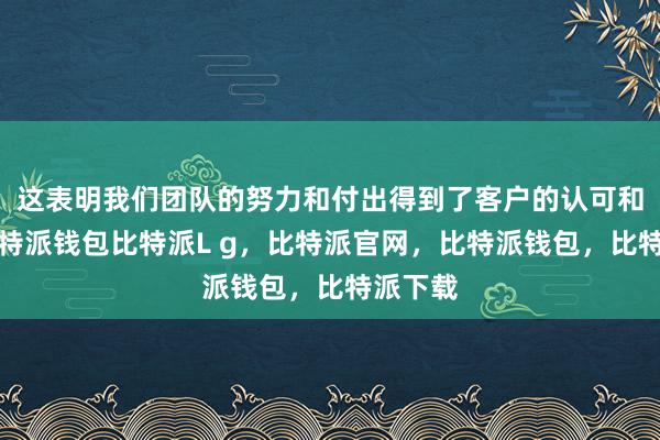 这表明我们团队的努力和付出得到了客户的认可和肯定比特派钱包比特派L g，比特派官网，比特派钱包，比特派下载