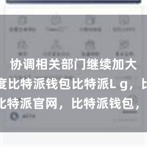 协调相关部门继续加大工作力度比特派钱包比特派L g，比特派官网，比特派钱包，比特派下载