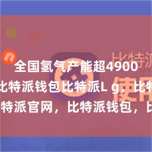 全国氢气产能超4900万吨/年比特派钱包比特派L g，比特派官网，比特派钱包，比特派下载