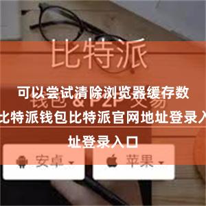 可以尝试清除浏览器缓存数据比特派钱包比特派官网地址登录入口